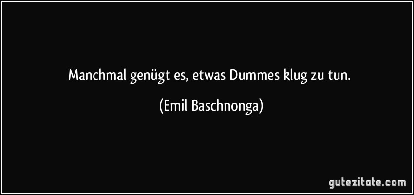 Manchmal genügt es, etwas Dummes klug zu tun. (Emil Baschnonga)