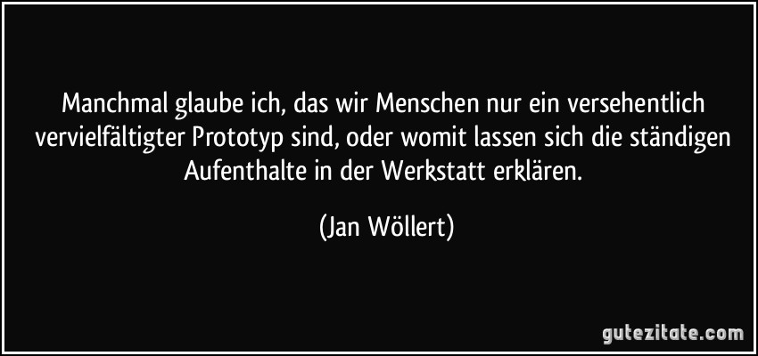 Manchmal glaube ich, das wir Menschen nur ein versehentlich vervielfältigter Prototyp sind, oder womit lassen sich die ständigen Aufenthalte in der Werkstatt erklären. (Jan Wöllert)