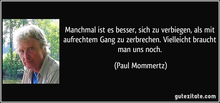 Manchmal ist es besser, sich zu verbiegen, als mit aufrechtem Gang zu zerbrechen. Vielleicht braucht man uns noch. (Paul Mommertz)