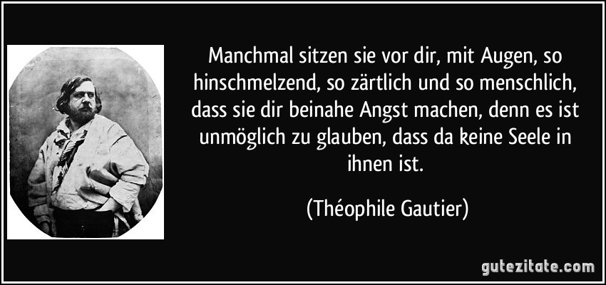 Manchmal sitzen sie vor dir, mit Augen, so hinschmelzend, so zärtlich und so menschlich, dass sie dir beinahe Angst machen, denn es ist unmöglich zu glauben, dass da keine Seele in ihnen ist. (Théophile Gautier)