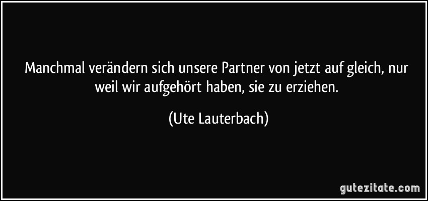 Manchmal verändern sich unsere Partner von jetzt auf gleich, nur weil wir aufgehört haben, sie zu erziehen. (Ute Lauterbach)