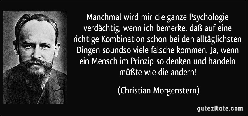 Manchmal wird mir die ganze Psychologie verdächtig, wenn ich bemerke, daß auf eine richtige Kombination schon bei den alltäglichsten Dingen soundso viele falsche kommen. Ja, wenn ein Mensch im Prinzip so denken und handeln müßte wie die andern! (Christian Morgenstern)