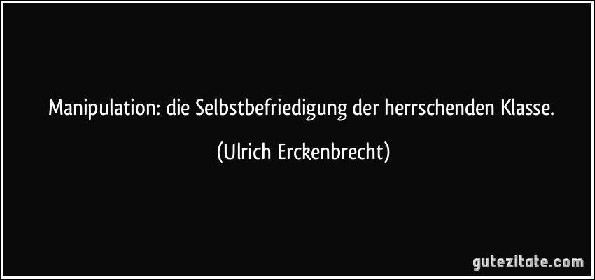 Manipulation: die Selbstbefriedigung der herrschenden Klasse. (Ulrich Erckenbrecht)