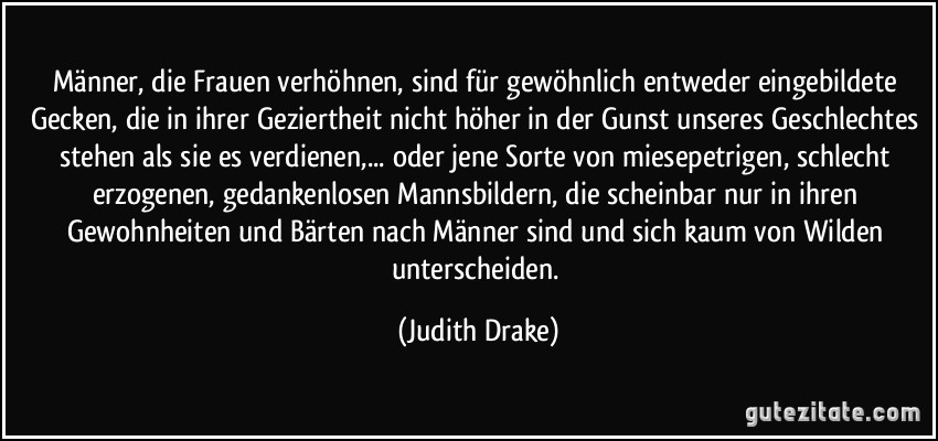 Männer, die Frauen verhöhnen, sind für gewöhnlich entweder eingebildete Gecken, die in ihrer Geziertheit nicht höher in der Gunst unseres Geschlechtes stehen als sie es verdienen,... oder jene Sorte von miesepetrigen, schlecht erzogenen, gedankenlosen Mannsbildern, die scheinbar nur in ihren Gewohnheiten und Bärten nach Männer sind und sich kaum von Wilden unterscheiden. (Judith Drake)