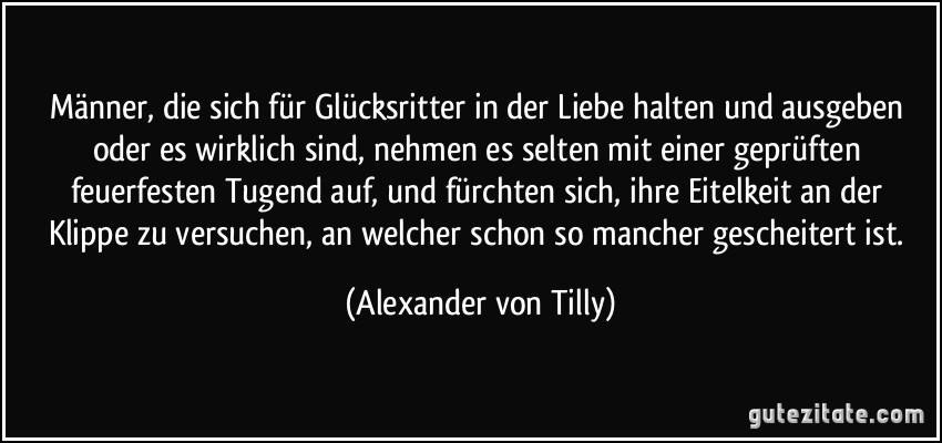 Männer, die sich für Glücksritter in der Liebe halten und ausgeben oder es wirklich sind, nehmen es selten mit einer geprüften feuerfesten Tugend auf, und fürchten sich, ihre Eitelkeit an der Klippe zu versuchen, an welcher schon so mancher gescheitert ist. (Alexander von Tilly)