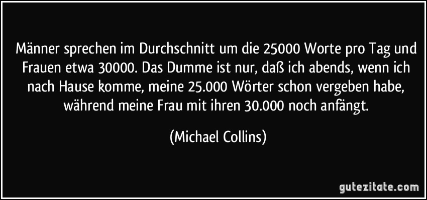 Männer sprechen im Durchschnitt um die 25000 Worte pro Tag und Frauen etwa 30000. Das Dumme ist nur, daß ich abends, wenn ich nach Hause komme, meine 25.000 Wörter schon vergeben habe, während meine Frau mit ihren 30.000 noch anfängt. (Michael Collins)