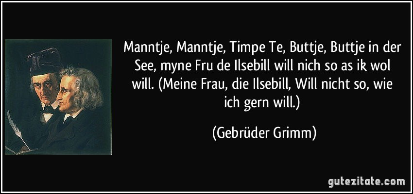 Manntje, Manntje, Timpe Te, / Buttje, Buttje in der See, / myne Fru de Ilsebill / will nich so as ik wol will. (Meine Frau, die Ilsebill, / Will nicht so, wie ich gern will.) (Gebrüder Grimm)
