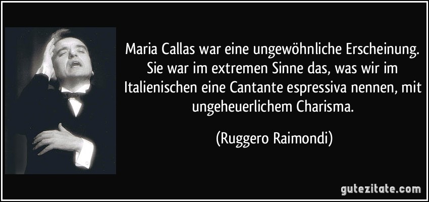 Maria Callas war eine ungewöhnliche Erscheinung. Sie war im extremen Sinne das, was wir im Italienischen eine Cantante espressiva nennen, mit ungeheuerlichem Charisma. (Ruggero Raimondi)