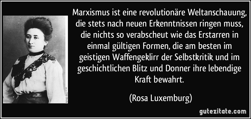 Marxismus ist eine revolutionäre Weltanschauung, die stets nach neuen Erkenntnissen ringen muss, die nichts so verabscheut wie das Erstarren in einmal gültigen Formen, die am besten im geistigen Waffengeklirr der Selbstkritik und im geschichtlichen Blitz und Donner ihre lebendige Kraft bewahrt. (Rosa Luxemburg)