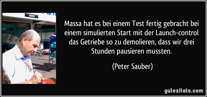 Massa hat es bei einem Test fertig gebracht bei einem simulierten Start mit der Launch-control das Getriebe so zu demolieren, dass wir drei Stunden pausieren mussten. (Peter Sauber)