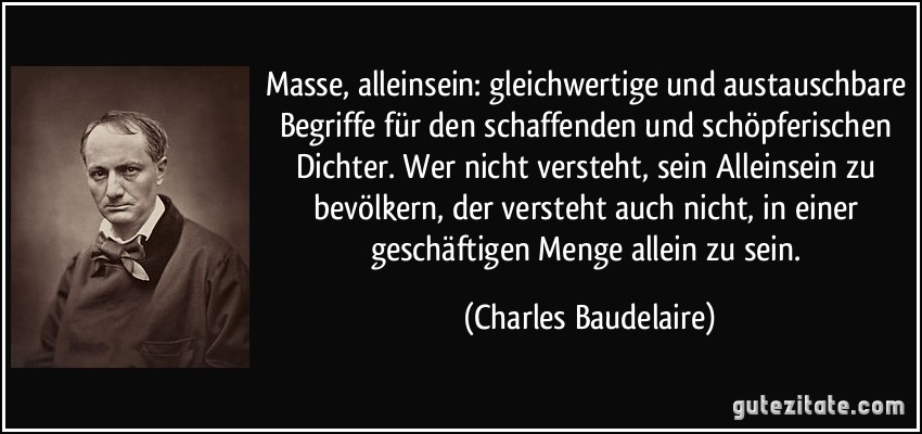 Masse, alleinsein: gleichwertige und austauschbare Begriffe für den schaffenden und schöpferischen Dichter. Wer nicht versteht, sein Alleinsein zu bevölkern, der versteht auch nicht, in einer geschäftigen Menge allein zu sein. (Charles Baudelaire)