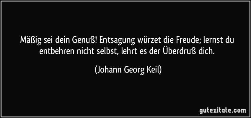 Mäßig sei dein Genuß! Entsagung würzet die Freude; lernst du entbehren nicht selbst, lehrt es der Überdruß dich. (Johann Georg Keil)