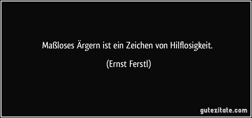 Maßloses Ärgern ist ein Zeichen von Hilflosigkeit. (Ernst Ferstl)