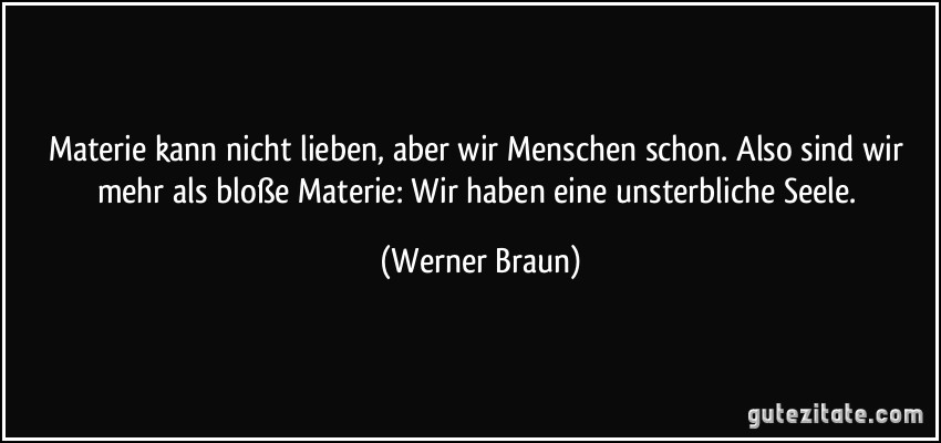 Materie kann nicht lieben, aber wir Menschen schon. Also sind wir mehr als bloße Materie: Wir haben eine unsterbliche Seele. (Werner Braun)