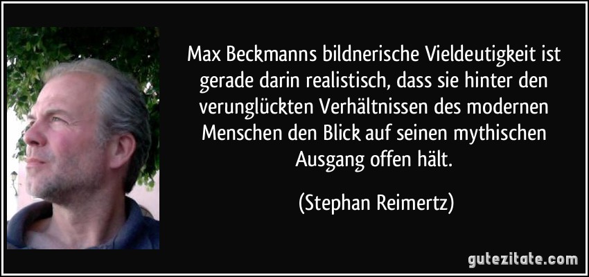 Max Beckmanns bildnerische Vieldeutigkeit ist gerade darin realistisch, dass sie hinter den verunglückten Verhältnissen des modernen Menschen den Blick auf seinen mythischen Ausgang offen hält. (Stephan Reimertz)
