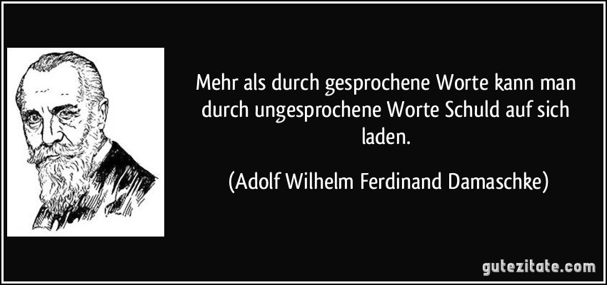Mehr als durch gesprochene Worte kann man durch ungesprochene Worte Schuld auf sich laden. (Adolf Wilhelm Ferdinand Damaschke)