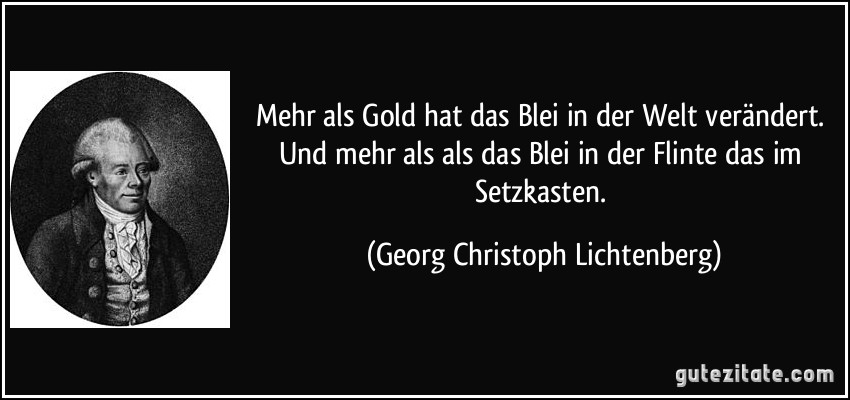 Mehr als Gold hat das Blei in der Welt verändert. Und mehr als als das Blei in der Flinte das im Setzkasten. (Georg Christoph Lichtenberg)