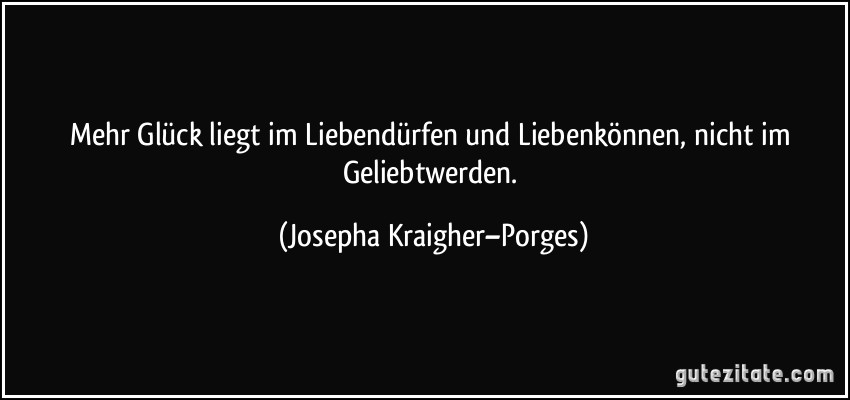 Mehr Glück liegt im Liebendürfen und Liebenkönnen, nicht im Geliebtwerden. (Josepha Kraigher–Porges)