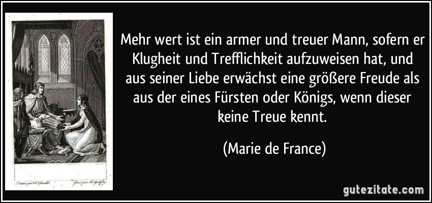 Mehr wert ist ein armer und treuer Mann, sofern er Klugheit und Trefflichkeit aufzuweisen hat, und aus seiner Liebe erwächst eine größere Freude als aus der eines Fürsten oder Königs, wenn dieser keine Treue kennt. (Marie de France)