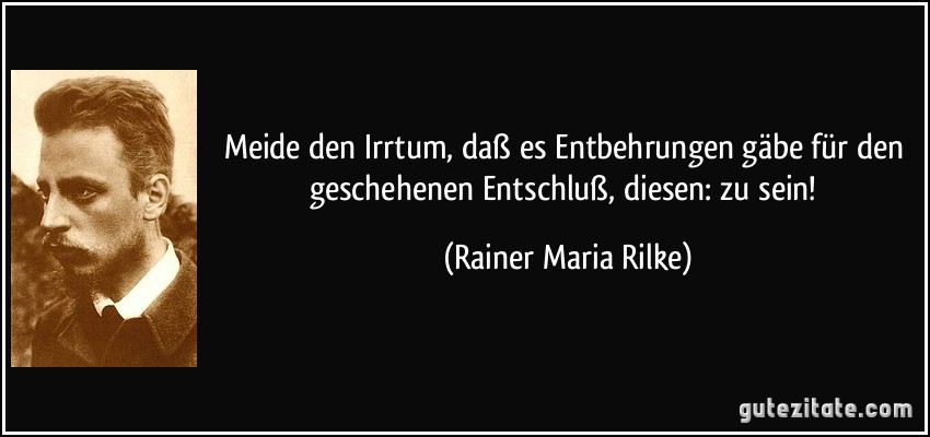 Meide den Irrtum, daß es Entbehrungen gäbe für den geschehenen Entschluß, diesen: zu sein! (Rainer Maria Rilke)