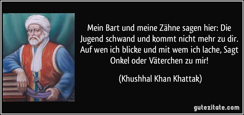 Mein Bart und meine Zähne sagen hier: Die Jugend schwand und kommt nicht mehr zu dir. Auf wen ich blicke und mit wem ich lache, Sagt Onkel oder Väterchen zu mir! (Khushhal Khan Khattak)