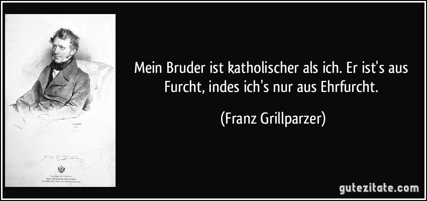 Mein Bruder ist katholischer als ich. Er ist's aus Furcht, indes ich's nur aus Ehrfurcht. (Franz Grillparzer)