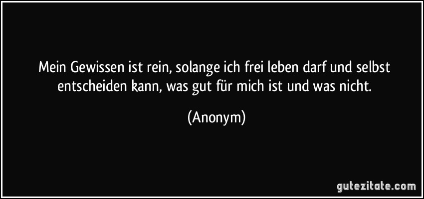 Mein Gewissen ist rein, solange ich frei leben darf und selbst entscheiden kann, was gut für mich ist und was nicht. (Anonym)