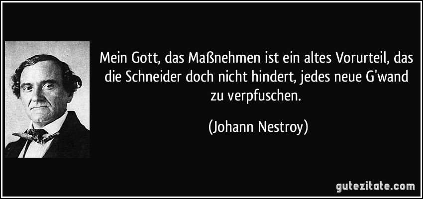 Mein Gott, das Maßnehmen ist ein altes Vorurteil, das die Schneider doch nicht hindert, jedes neue G'wand zu verpfuschen. (Johann Nestroy)