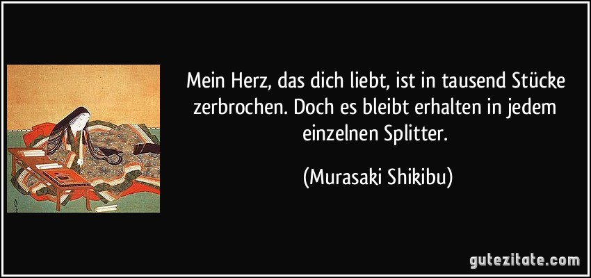 Mein Herz, das dich liebt, ist in tausend Stücke zerbrochen. Doch es bleibt erhalten in jedem einzelnen Splitter. (Murasaki Shikibu)