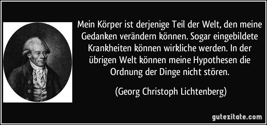 Mein Körper ist derjenige Teil der Welt, den meine Gedanken verändern können. Sogar eingebildete Krankheiten können wirkliche werden. In der übrigen Welt können meine Hypothesen die Ordnung der Dinge nicht stören. (Georg Christoph Lichtenberg)