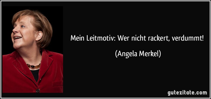 Mein Leitmotiv: Wer nicht rackert, verdummt! (Angela Merkel)