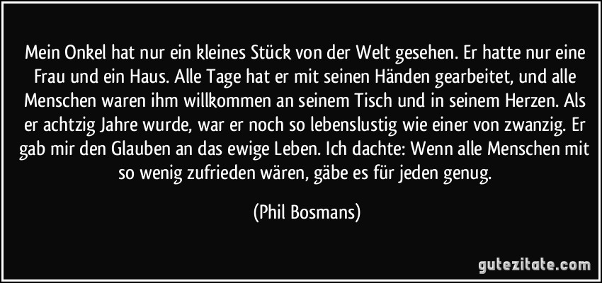 Mein Onkel hat nur ein kleines Stück von der Welt gesehen. Er hatte nur eine Frau und ein Haus. Alle Tage hat er mit seinen Händen gearbeitet, und alle Menschen waren ihm willkommen an seinem Tisch und in seinem Herzen. Als er achtzig Jahre wurde, war er noch so lebenslustig wie einer von zwanzig. Er gab mir den Glauben an das ewige Leben. Ich dachte: Wenn alle Menschen mit so wenig zufrieden wären, gäbe es für jeden genug. (Phil Bosmans)