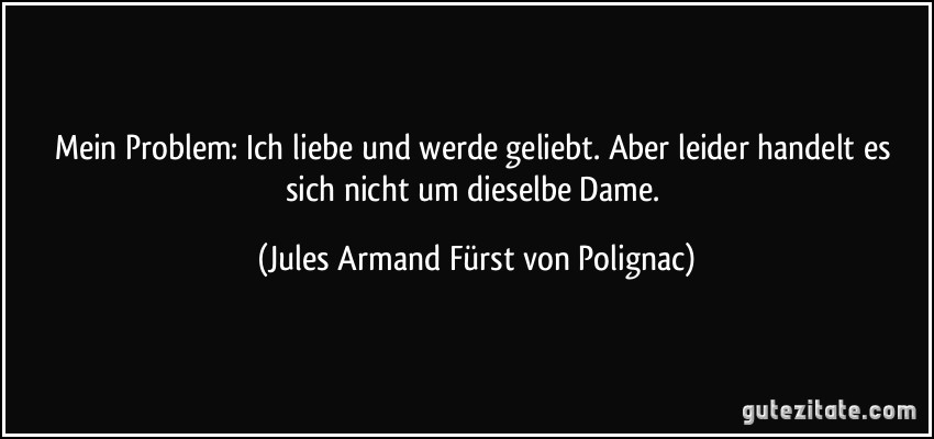 Mein Problem: Ich liebe und werde geliebt. Aber leider handelt es sich nicht um dieselbe Dame. (Jules Armand Fürst von Polignac)