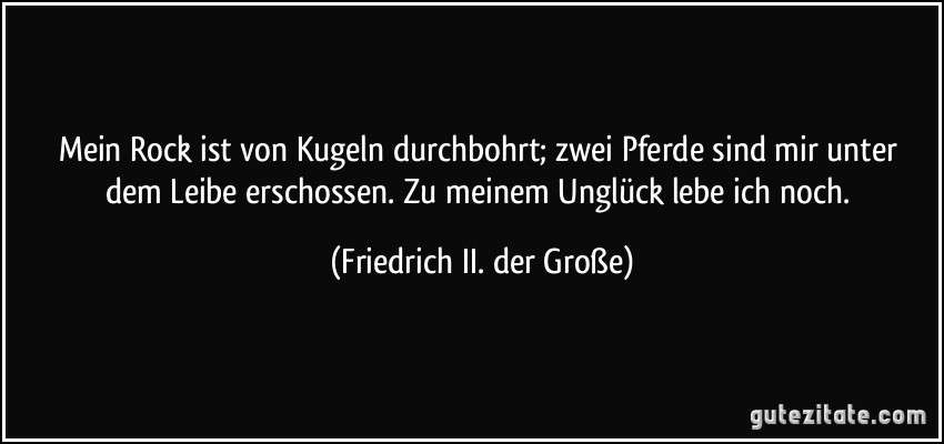 Mein Rock ist von Kugeln durchbohrt; zwei Pferde sind mir unter dem Leibe erschossen. Zu meinem Unglück lebe ich noch. (Friedrich II. der Große)