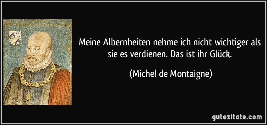 Meine Albernheiten nehme ich nicht wichtiger als sie es verdienen. Das ist ihr Glück. (Michel de Montaigne)