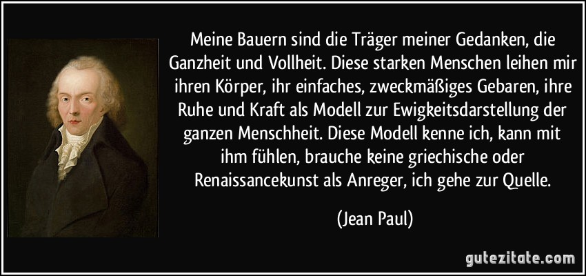 Meine Bauern sind die Träger meiner Gedanken, die Ganzheit und Vollheit. Diese starken Menschen leihen mir ihren Körper, ihr einfaches, zweckmäßiges Gebaren, ihre Ruhe und Kraft als Modell zur Ewigkeitsdarstellung der ganzen Menschheit. Diese Modell kenne ich, kann mit ihm fühlen, brauche keine griechische oder Renaissancekunst als Anreger, ich gehe zur Quelle. (Jean Paul)