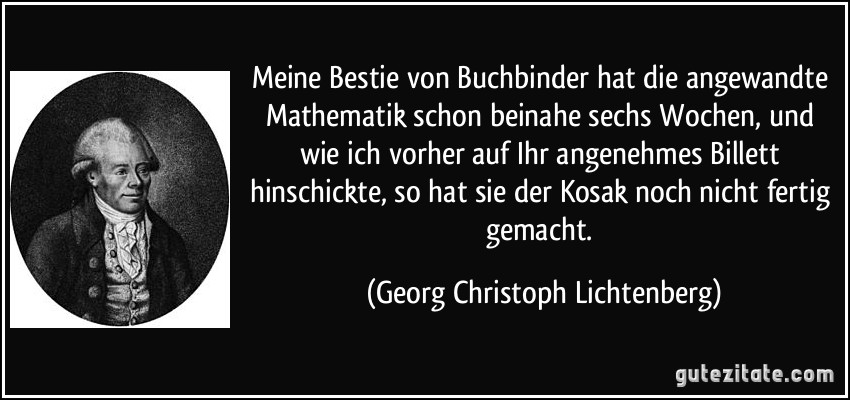 Meine Bestie von Buchbinder hat die angewandte Mathematik schon beinahe sechs Wochen, und wie ich vorher auf Ihr angenehmes Billett hinschickte, so hat sie der Kosak noch nicht fertig gemacht. (Georg Christoph Lichtenberg)