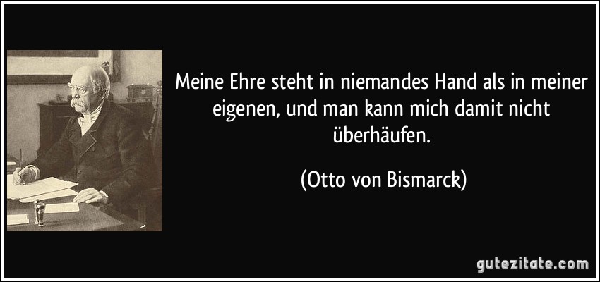 Meine Ehre steht in niemandes Hand als in meiner eigenen, und man kann mich damit nicht überhäufen. (Otto von Bismarck)