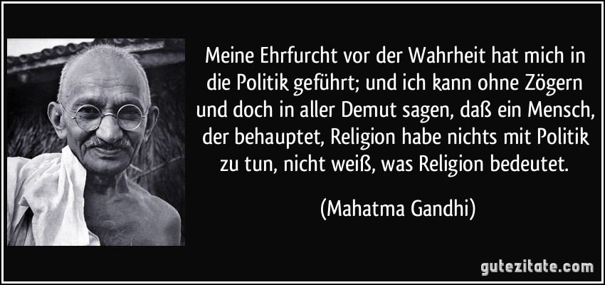 Meine Ehrfurcht vor der Wahrheit hat mich in die Politik geführt; und ich kann ohne Zögern und doch in aller Demut sagen, daß ein Mensch, der behauptet, Religion habe nichts mit Politik zu tun, nicht weiß, was Religion bedeutet. (Mahatma Gandhi)