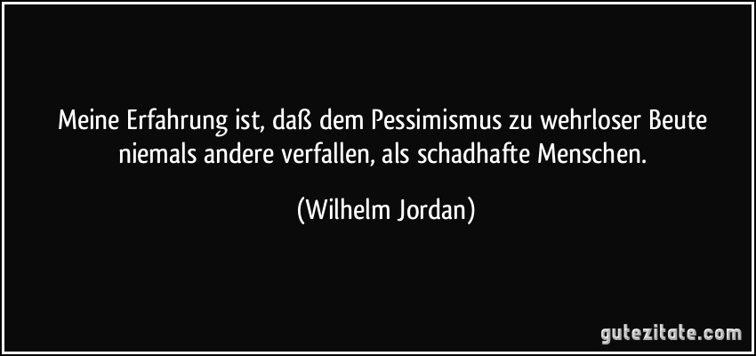 Meine Erfahrung ist, daß dem Pessimismus zu wehrloser Beute niemals andere verfallen, als schadhafte Menschen. (Wilhelm Jordan)