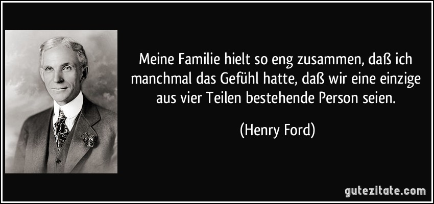 Meine Familie hielt so eng zusammen, daß ich manchmal das Gefühl hatte, daß wir eine einzige aus vier Teilen bestehende Person seien. (Henry Ford)