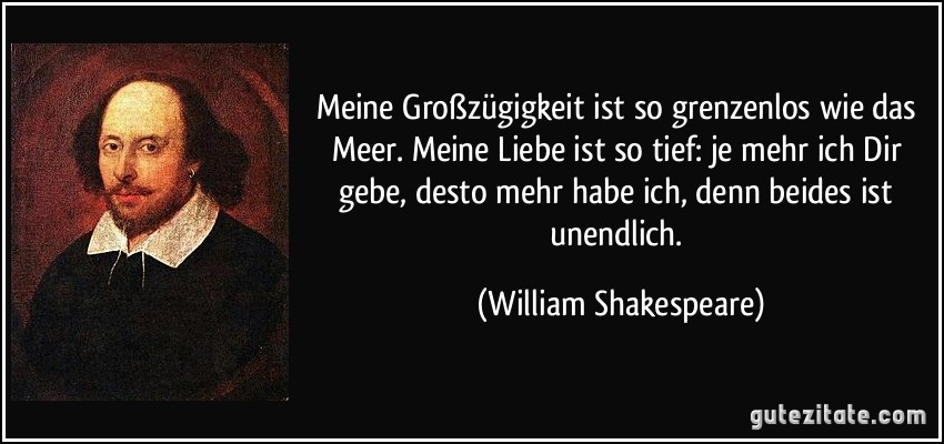 Meine Großzügigkeit ist so grenzenlos wie das Meer. Meine Liebe ist so tief: je mehr ich Dir gebe, desto mehr habe ich, denn beides ist unendlich. (William Shakespeare)