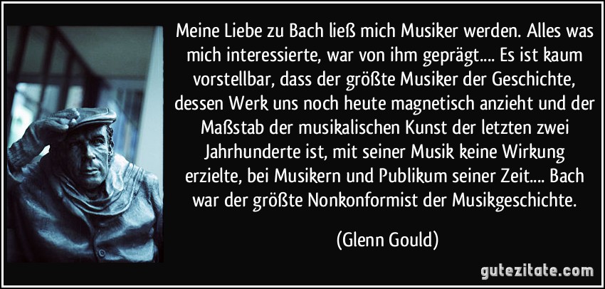 Meine Liebe zu Bach ließ mich Musiker werden. Alles was mich interessierte, war von ihm geprägt.... Es ist kaum vorstellbar, dass der größte Musiker der Geschichte, dessen Werk uns noch heute magnetisch anzieht und der Maßstab der musikalischen Kunst der letzten zwei Jahrhunderte ist, mit seiner Musik keine Wirkung erzielte, bei Musikern und Publikum seiner Zeit.... Bach war der größte Nonkonformist der Musikgeschichte. (Glenn Gould)