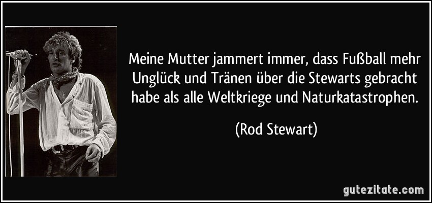 Meine Mutter jammert immer, dass Fußball mehr Unglück und Tränen über die Stewarts gebracht habe als alle Weltkriege und Naturkatastrophen. (Rod Stewart)