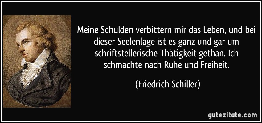 Meine Schulden verbittern mir das Leben, und bei dieser Seelenlage ist es ganz und gar um schriftstellerische Thätigkeit gethan. Ich schmachte nach Ruhe und Freiheit. (Friedrich Schiller)