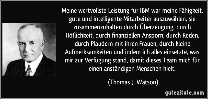 Meine wertvollste Leistung für IBM war meine Fähigkeit, gute und intelligente Mitarbeiter auszuwählen, sie zusammenzuhalten durch Überzeugung, durch Höflichkeit, durch finanziellen Ansporn, durch Reden, durch Plaudern mit ihren Frauen, durch kleine Aufmerksamkeiten und indem ich alles einsetzte, was mir zur Verfügung stand, damit dieses Team mich für einen anständigen Menschen hielt. (Thomas J. Watson)