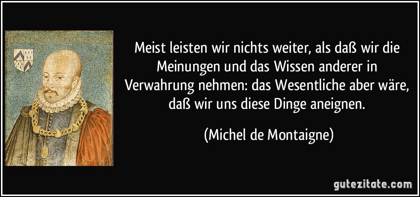 Meist leisten wir nichts weiter, als daß wir die Meinungen und das Wissen anderer in Verwahrung nehmen: das Wesentliche aber wäre, daß wir uns diese Dinge aneignen. (Michel de Montaigne)