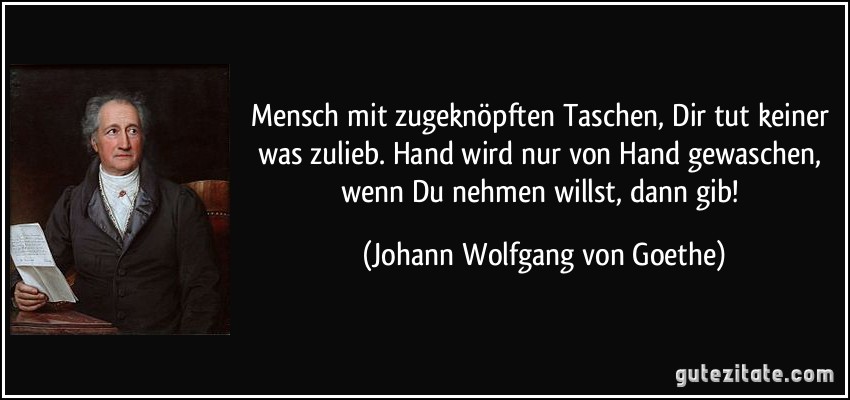 Mensch mit zugeknöpften Taschen, Dir tut keiner was zulieb. Hand wird nur von Hand gewaschen, wenn Du nehmen willst, dann gib! (Johann Wolfgang von Goethe)