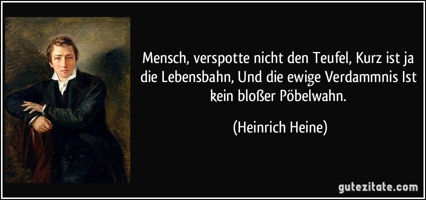 Mensch, verspotte nicht den Teufel, Kurz ist ja die Lebensbahn, Und die ewige Verdammnis Ist kein bloßer Pöbelwahn. (Heinrich Heine)