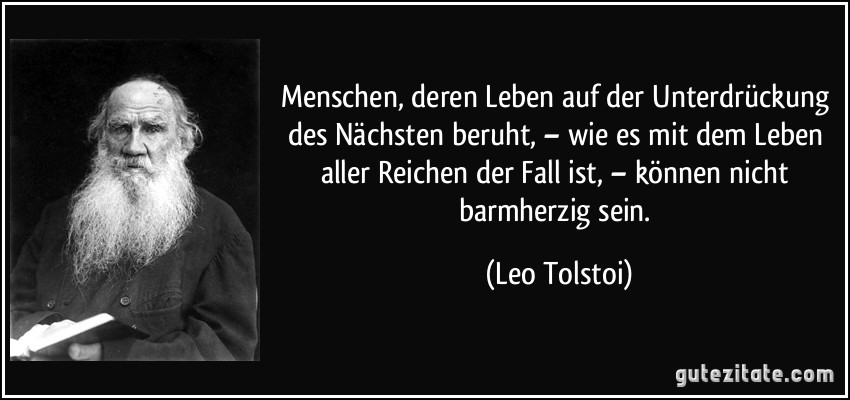 Menschen, deren Leben auf der Unterdrückung des Nächsten beruht, – wie es mit dem Leben aller Reichen der Fall ist, – können nicht barmherzig sein. (Leo Tolstoi)